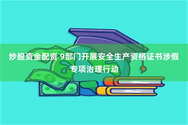 炒股资金配资 9部门开展安全生产资格证书涉假专项治理行动