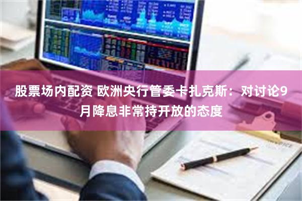 股票场内配资 欧洲央行管委卡扎克斯：对讨论9月降息非常持开放的态度