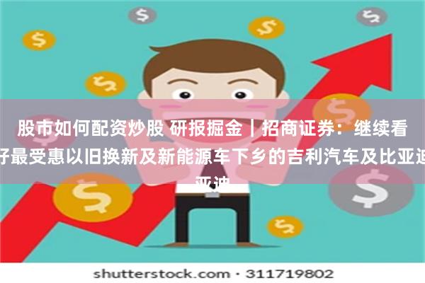 股市如何配资炒股 研报掘金｜招商证券：继续看好最受惠以旧换新及新能源车下乡的吉利汽车及比亚迪
