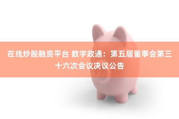 在线炒股融资平台 数字政通：第五届董事会第三十六次会议决议公告