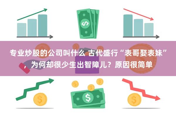 专业炒股的公司叫什么 古代盛行“表哥娶表妹”，为何却很少生出智障儿？原因很简单