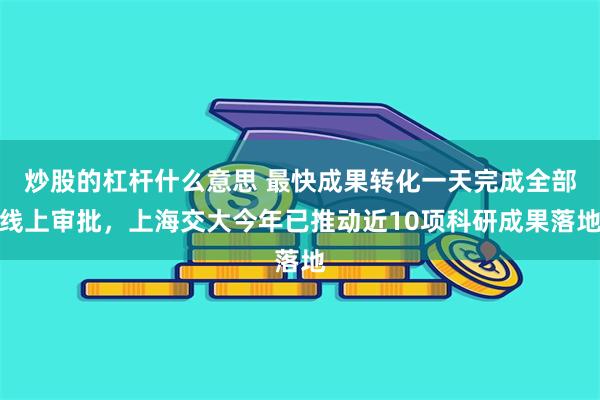 炒股的杠杆什么意思 最快成果转化一天完成全部线上审批，上海交大今年已推动近10项科研成果落地
