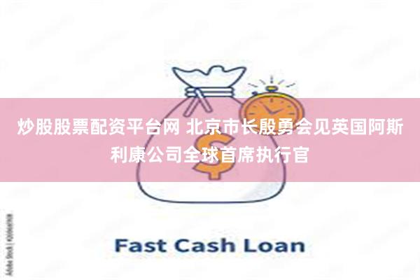 炒股股票配资平台网 北京市长殷勇会见英国阿斯利康公司全球首席执行官