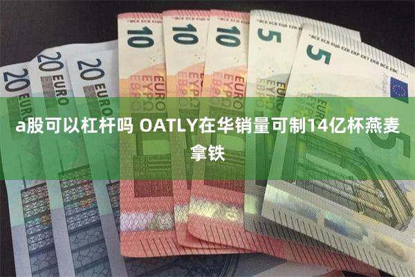 a股可以杠杆吗 OATLY在华销量可制14亿杯燕麦拿铁
