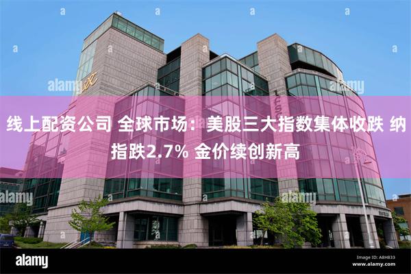 线上配资公司 全球市场：美股三大指数集体收跌 纳指跌2.7% 金价续创新高