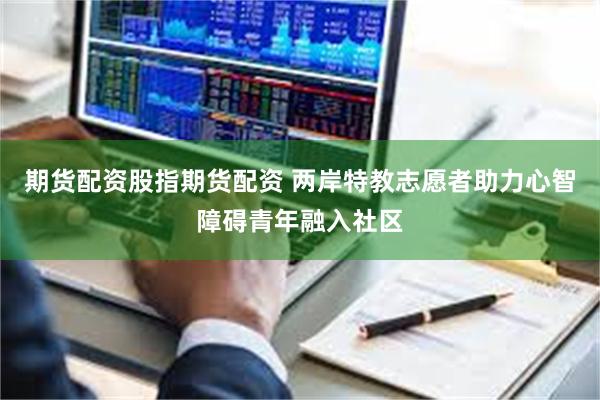期货配资股指期货配资 两岸特教志愿者助力心智障碍青年融入社区