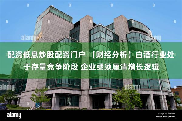 配资低息炒股配资门户 【财经分析】白酒行业处于存量竞争阶段 企业亟须厘清增长逻辑