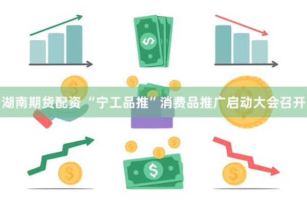 湖南期货配资 “宁工品推”消费品推广启动大会召开