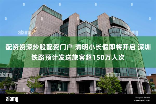 配资资深炒股配资门户 清明小长假即将开启 深圳铁路预计发送旅客超150万人次