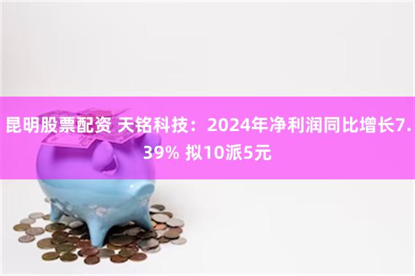 昆明股票配资 天铭科技：2024年净利润同比增长7.39% 拟10派5元