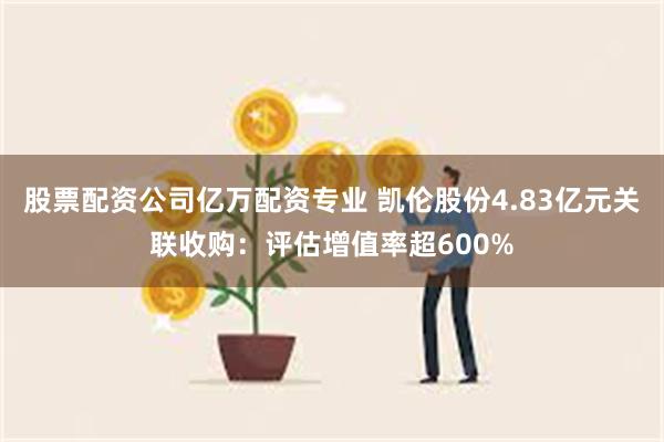 股票配资公司亿万配资专业 凯伦股份4.83亿元关联收购：评估增值率超600%