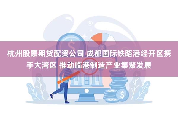 杭州股票期货配资公司 成都国际铁路港经开区携手大湾区 推动临港制造产业集聚发展