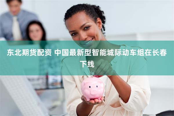 东北期货配资 中国最新型智能城际动车组在长春下线