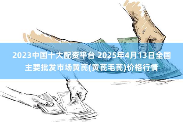 2023中国十大配资平台 2025年4月13日全国主要批发市场黄芪(黄芪毛芪)价格行情