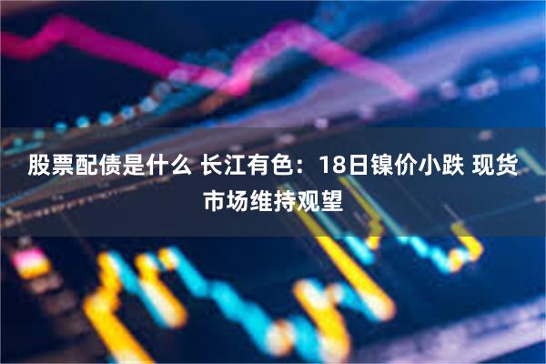 股票配债是什么 长江有色：18日镍价小跌 现货市场维持观望