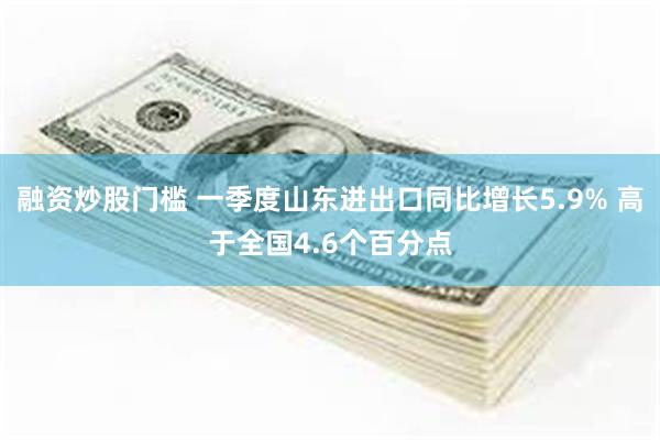融资炒股门槛 一季度山东进出口同比增长5.9% 高于全国4.6个百分点