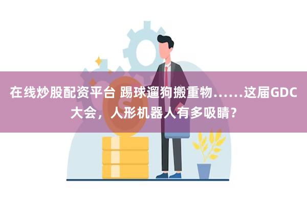 在线炒股配资平台 踢球遛狗搬重物……这届GDC大会，人形机器人有多吸睛？