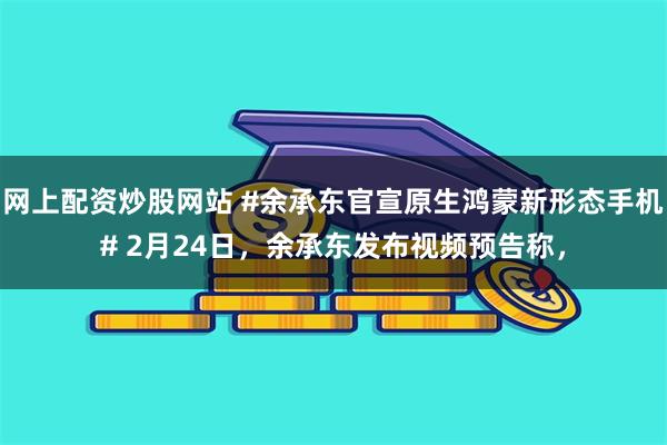 网上配资炒股网站 #余承东官宣原生鸿蒙新形态手机# 2月24日，余承东发布视频预告称，