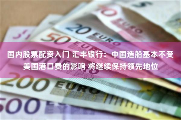 国内股票配资入门 汇丰银行：中国造船基本不受美国港口费的影响 将继续保持领先地位