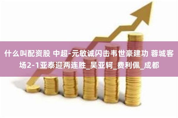 什么叫配资股 中超-元敏诚闪击韦世豪建功 蓉城客场2-1亚泰迎两连胜_吴亚轲_费利佩_成都