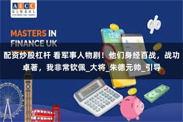 配资炒股杠杆 看军事人物剧！他们身经百战，战功卓著，我非常钦佩_大将_朱德元帅_引导