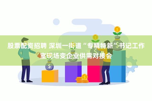 股票配资招聘 深圳一街道“专精特新”书记工作室现场变企业供需对接会