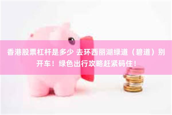 香港股票杠杆是多少 去环西丽湖绿道（碧道）别开车！绿色出行攻略赶紧码住！