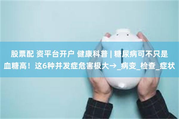 股票配 资平台开户 健康科普 | 糖尿病可不只是血糖高！这6种并发症危害极大→_病变_检查_症状