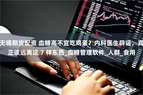 无锡期货配资 血糖高不宜吃鸡蛋？内科医生辟谣，真正该远离这 7 样东西_血糖管理软件_人群_食用
