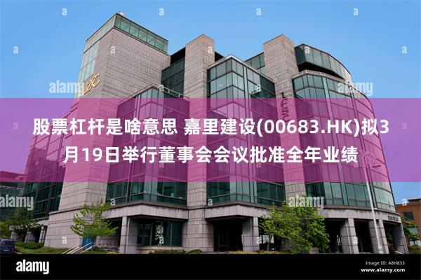 股票杠杆是啥意思 嘉里建设(00683.HK)拟3月19日举行董事会会议批准全年业绩