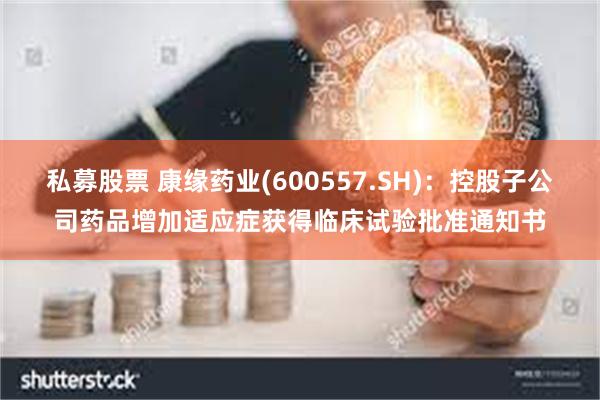 私募股票 康缘药业(600557.SH)：控股子公司药品增加适应症获得临床试验批准通知书