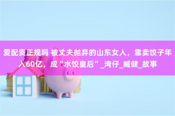 爱配资正规吗 被丈夫抛弃的山东女人，靠卖饺子年入60亿，成“水饺皇后”_湾仔_臧健_故事