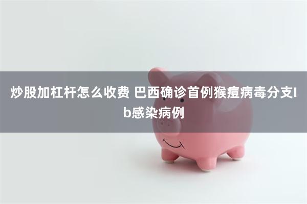 炒股加杠杆怎么收费 巴西确诊首例猴痘病毒分支Ib感染病例