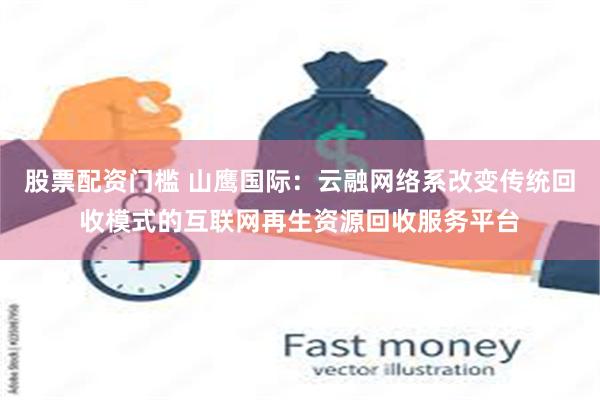 股票配资门槛 山鹰国际：云融网络系改变传统回收模式的互联网再生资源回收服务平台