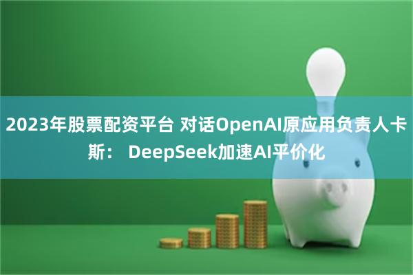 2023年股票配资平台 对话OpenAI原应用负责人卡斯： DeepSeek加速AI平价化
