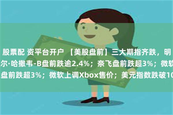 股票配 资平台开户 【美股盘前】三大期指齐跌，明星科技股普跌；伯克希尔·哈撒韦-B盘前跌逾2.4%；奈飞盘前跌超3%；微软上调Xbox售价；美元指数跌破100点关口