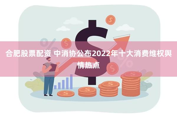 合肥股票配资 中消协公布2022年十大消费维权舆情热点