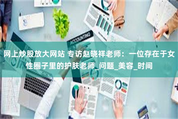 网上炒股放大网站 专访赵晓祥老师：一位存在于女性圈子里的护肤老师_问题_美容_时间