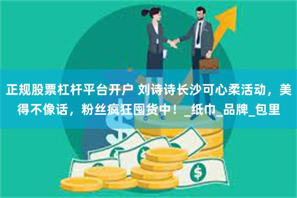 正规股票杠杆平台开户 刘诗诗长沙可心柔活动，美得不像话，粉丝疯狂囤货中！_纸巾_品牌_包里