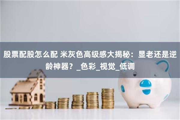 股票配股怎么配 米灰色高级感大揭秘：显老还是逆龄神器？_色彩_视觉_低调