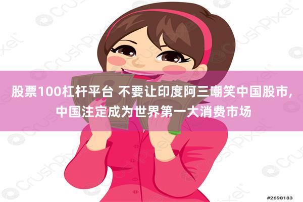 股票100杠杆平台 不要让印度阿三嘲笑中国股市, 中国注定成为世界第一大消费市场