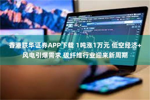 香港联华证券APP下载 1吨涨1万元 低空经济+风电引爆需求 碳纤维行业迎来新周期