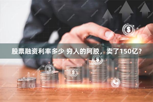 股票融资利率多少 穷人的阿胶，卖了150亿？