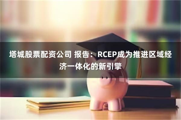 塔城股票配资公司 报告：RCEP成为推进区域经济一体化的新引擎