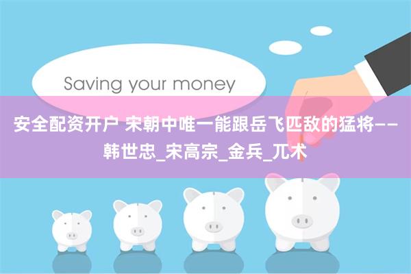 安全配资开户 宋朝中唯一能跟岳飞匹敌的猛将——韩世忠_宋高宗_金兵_兀术