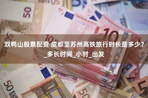 双鸭山股票配资 成都至苏州高铁旅行时长是多少？_多长时间_小时_出发