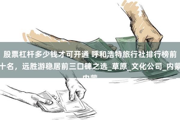 股票杠杆多少钱才可开通 呼和浩特旅行社排行榜前十名，远胜游稳居前三口碑之选_草原_文化公司_内蒙
