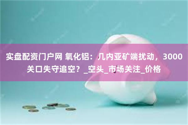 实盘配资门户网 氧化铝：几内亚矿端扰动，3000关口失守追空？_空头_市场关注_价格