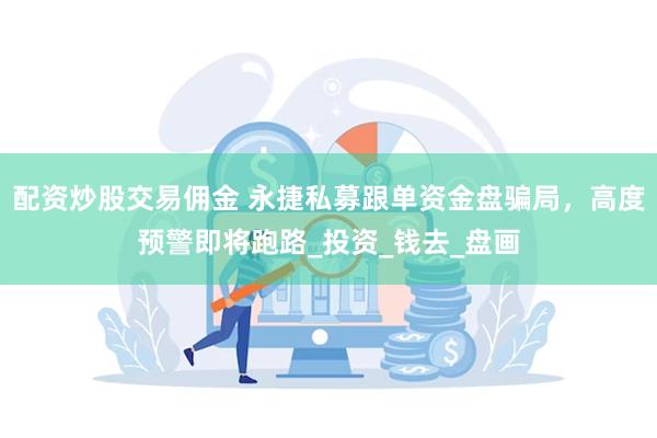 配资炒股交易佣金 永捷私募跟单资金盘骗局，高度预警即将跑路_投资_钱去_盘画
