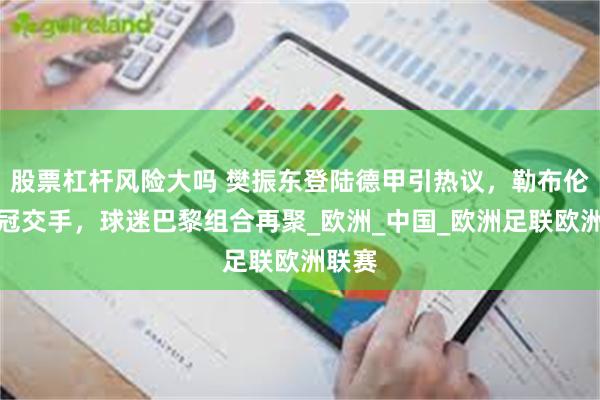 股票杠杆风险大吗 樊振东登陆德甲引热议，勒布伦盼欧冠交手，球迷巴黎组合再聚_欧洲_中国_欧洲足联欧洲联赛